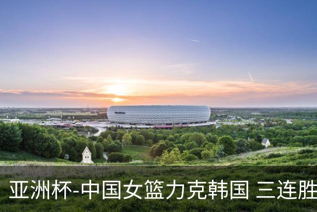 亚洲杯-中国女篮力克韩国 三连胜小组第一出线